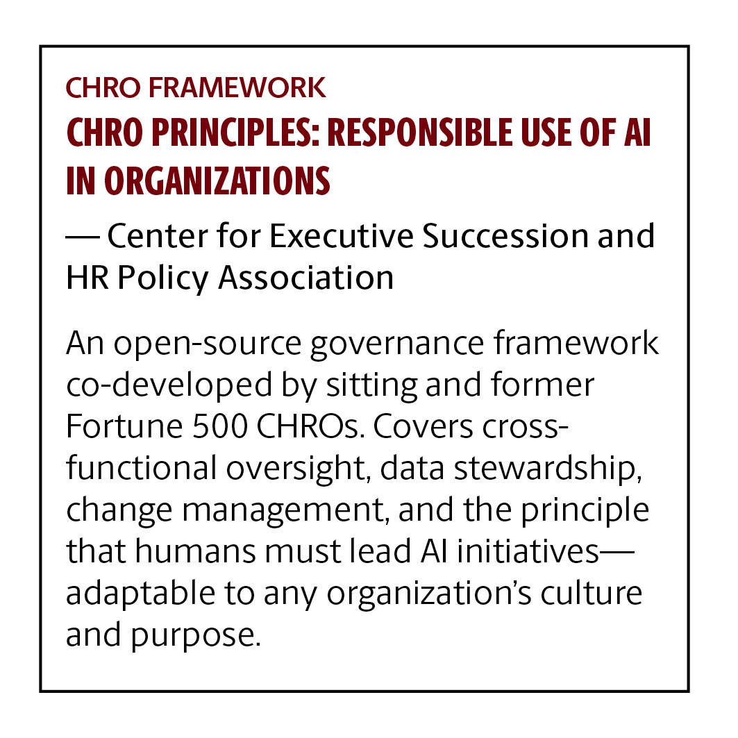 CHRO Framework CHRO Principles: Responsible Use of AI in Organizations Center for Executive Succession & HR Policy Association An open-source governance framework co-developed by sitting and former Fortune 500 CHROs. Covers cross-functional oversight, data stewardship, change management, and the principle that humans must lead AI initiatives—adaptable to any organization's culture and purpose.